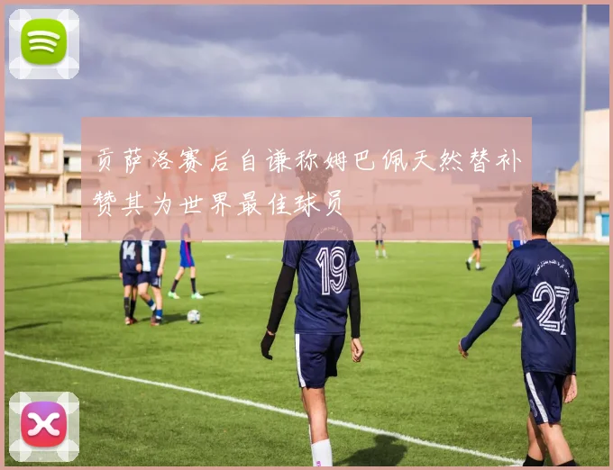 贡萨洛赛后自谦称姆巴佩天然替补赞其为世界最佳球员