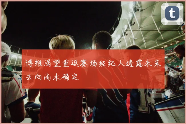 博维渴望重返赛场经纪人透露未来去向尚未确定
