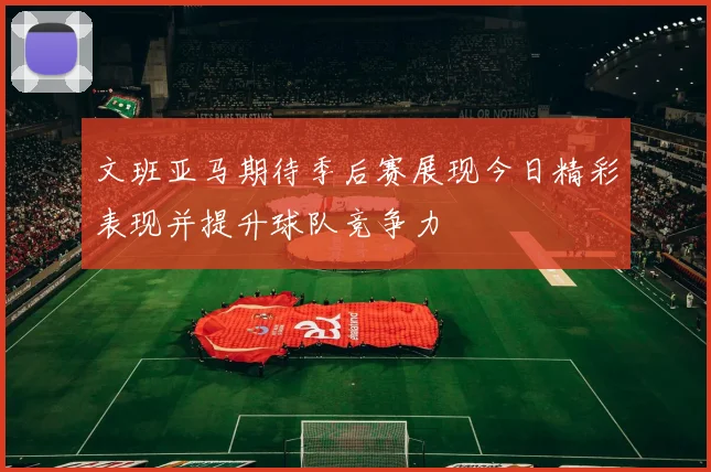 文班亚马期待季后赛展现今日精彩表现并提升球队竞争力