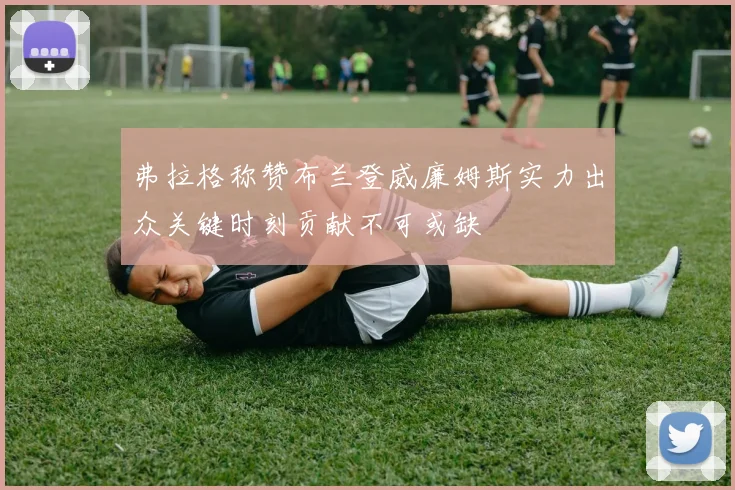 弗拉格称赞布兰登威廉姆斯实力出众关键时刻贡献不可或缺