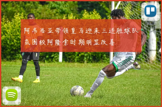 阿韦洛亚带领皇马迎来三连胜球队氛围较阿隆索时期明显改善