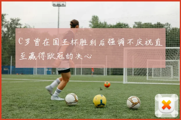 C罗曾在国王杯胜利后强调不庆祝直至赢得欧冠的决心