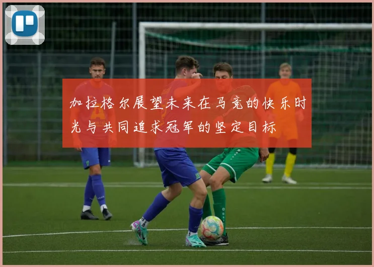 加拉格尔展望未来在马竞的快乐时光与共同追求冠军的坚定目标