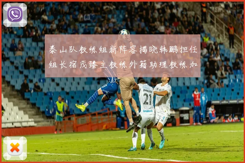 泰山队教练组新阵容揭晓韩鹏担任组长宿茂臻主教练外籍助理教练加盟