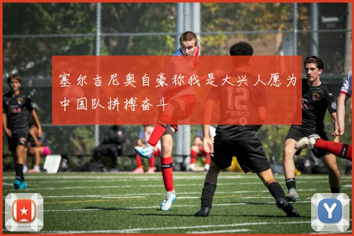 塞尔吉尼奥自豪称我是大兴人愿为中国队拼搏奋斗