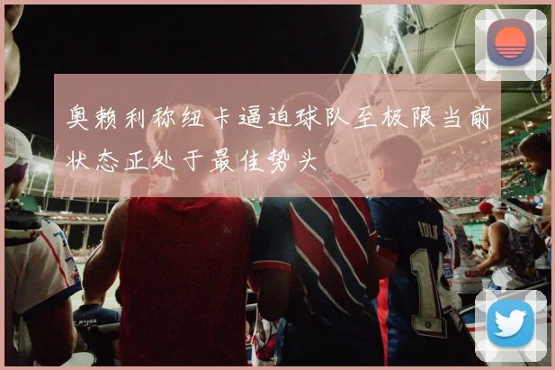 奥赖利称纽卡逼迫球队至极限当前状态正处于最佳势头