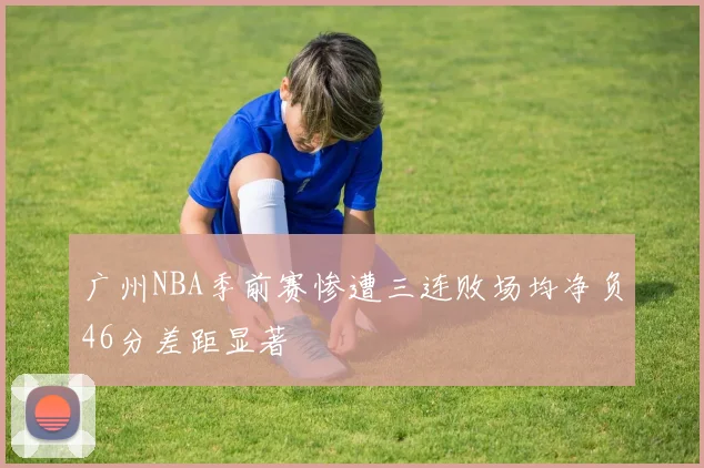 广州NBA季前赛惨遭三连败场均净负46分差距显著