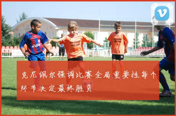 克尼佩尔强调比赛全局重要性每个环节决定最终胜负
