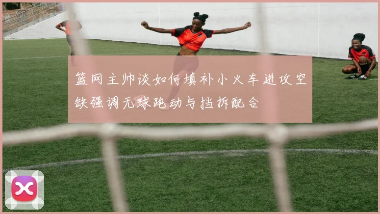 篮网主帅谈如何填补小火车进攻空缺强调无球跑动与挡拆配合